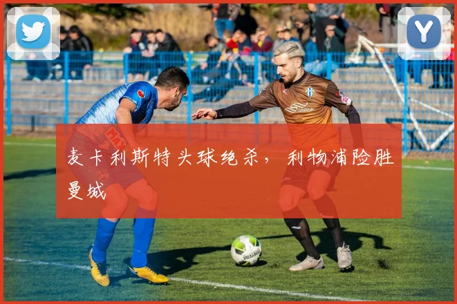 麦卡利斯特头球绝杀,利物浦险胜曼城