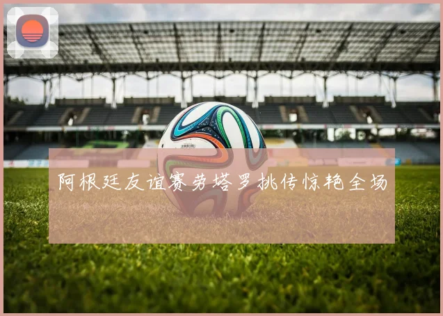 阿根廷友谊赛劳塔罗挑传惊艳全场