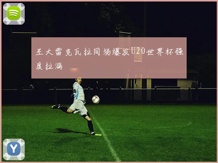 王大雷克瓦拉同场爆发U20世界杯强度拉满