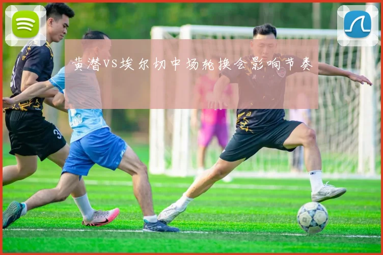 黄潜vs埃尔切中场轮换会影响节奏