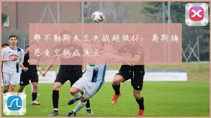 那不勒斯米兰决战超级杯，奥斯梅恩凌空斩成焦点