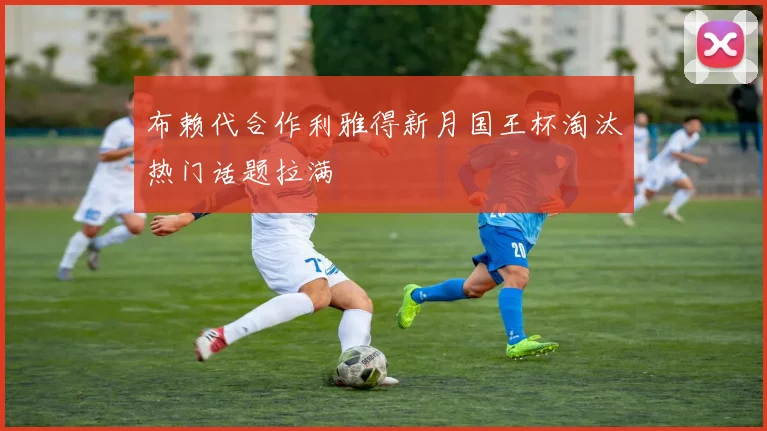 布赖代合作利雅得新月国王杯淘汰热门话题拉满