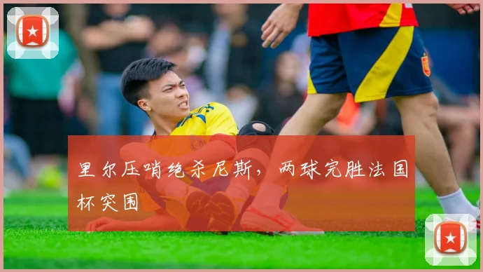 里尔压哨绝杀尼斯，两球完胜法国杯突围