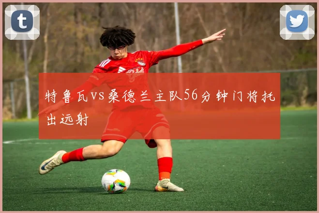 特鲁瓦vs桑德兰主队56分钟门将托出远射