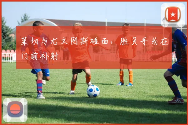 莱切与尤文图斯碰面,胜负手或在门前补射