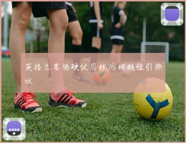 英格兰客场硬仗贝林厄姆越位引热议