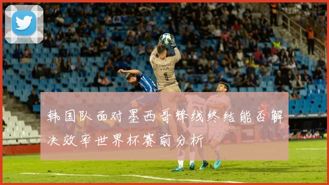 韩国队面对墨西哥锋线终结能否解决效率世界杯赛前分析
