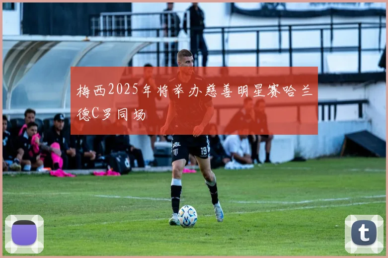 梅西2025年将举办慈善明星赛哈兰德C罗同场