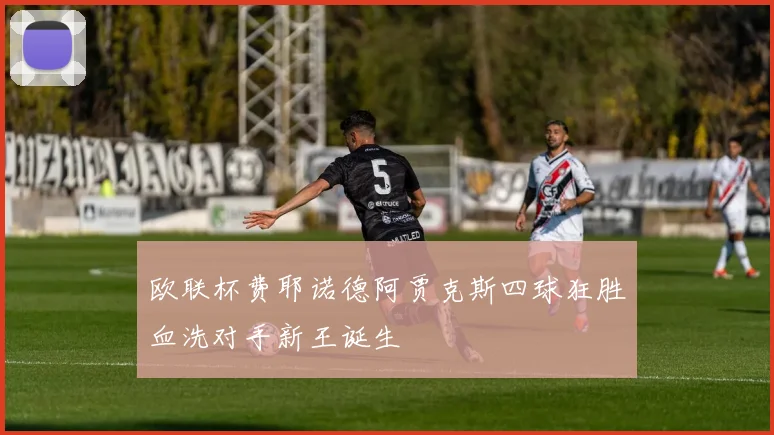 欧联杯费耶诺德阿贾克斯四球狂胜血洗对手新王诞生