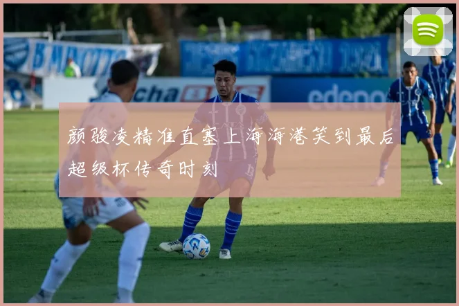 颜骏凌精准直塞上海海港笑到最后超级杯传奇时刻